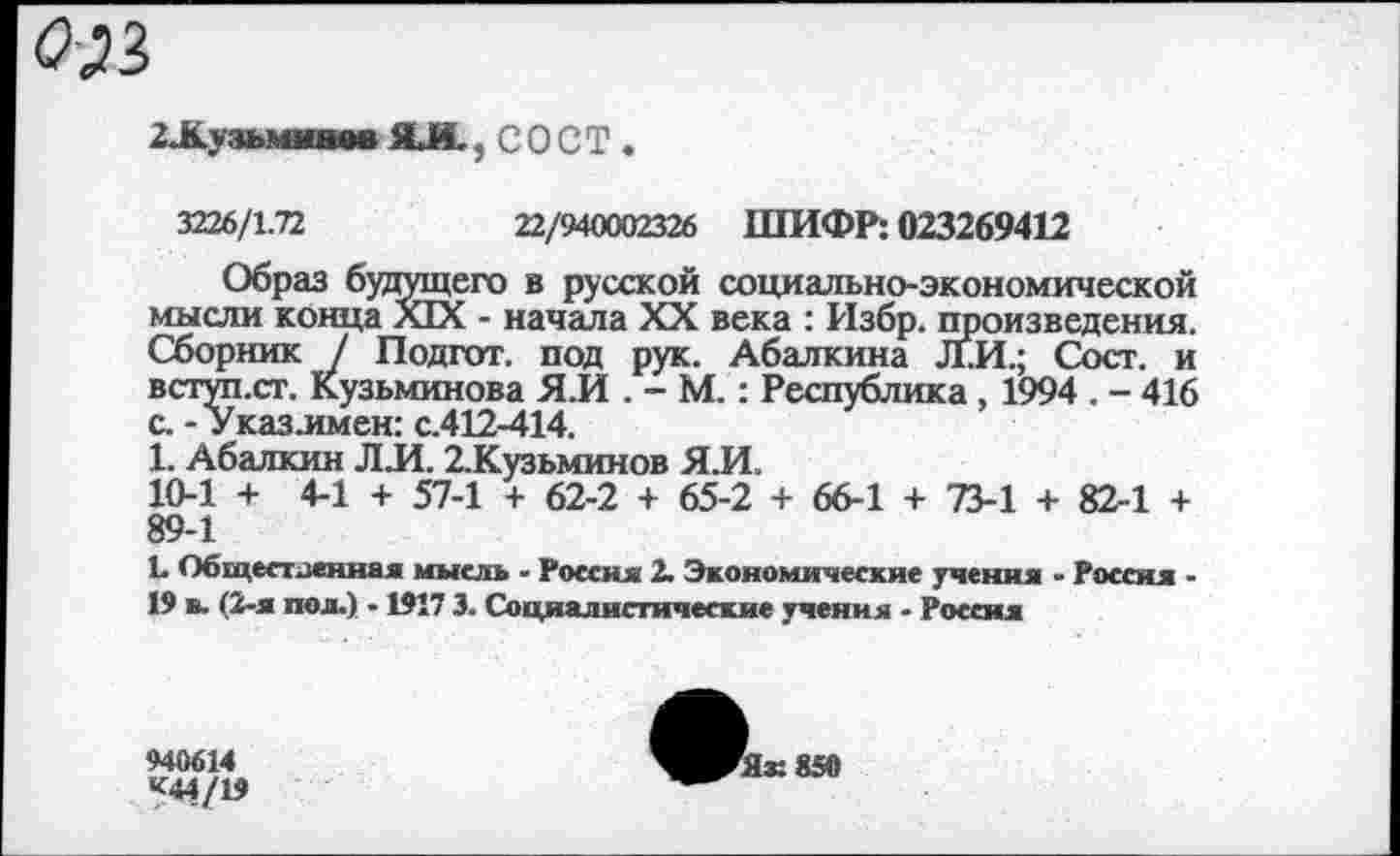 ﻿оя
2.Ку зьминвв ЯЛ. 5 СОСТ .
3226/1.72	22/940002326 ШИФР: 023269412
Образ будущего в русской социально-экономической мысли конца XIX - начала XX века : Избр. произведения. Сборник / Подгот. под рук. Абалкина Л.И.; Сосг. и вступ.ст. Кузьминова Я.И . - М.: Республика, 1994 . - 416 с. - Указлмен: с.412-414.
1. Абалкин Л Л. 2.Кузьминов ЯЛ.
10-1 + 4-1 + 57-1 + 62-2 + 65-2 + 66-1 + 73-1 + 82-1 + 89-1
!• Общественная мысль - Россия 2. Экономические учения - Россия -19 (2-я пол.) - 1917 3. Социалистические учения - Россия
940614
к*1/19
^^Як850